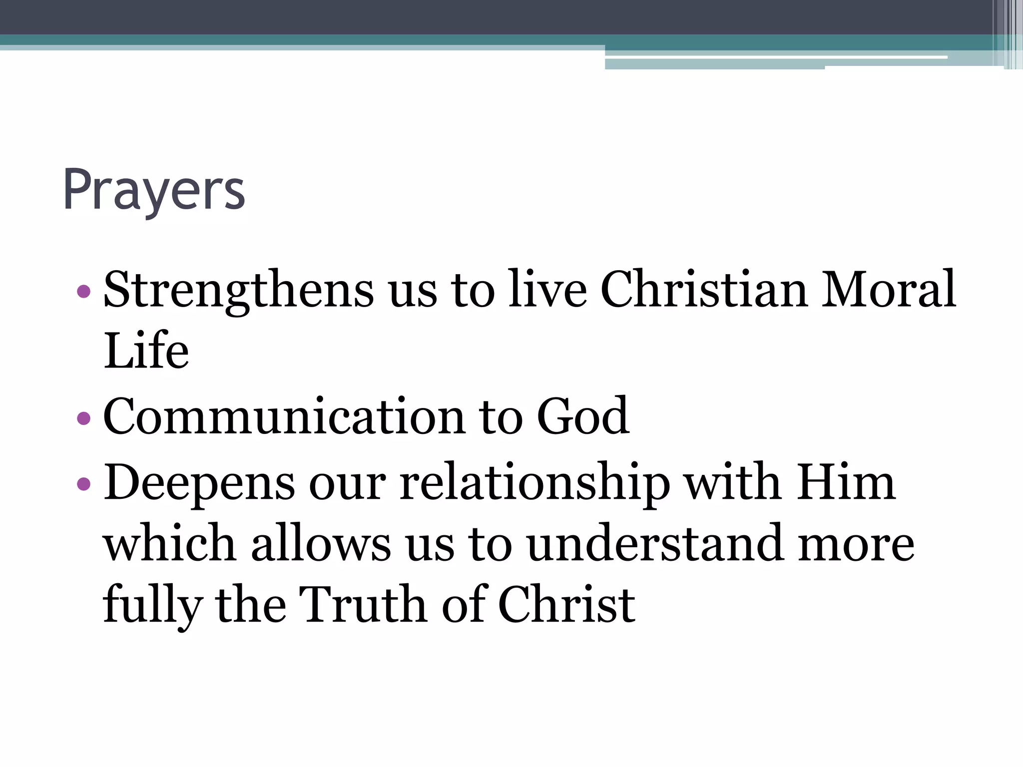 Prayers
• Strengthens us to live Christian Moral
  Life
• Communication to God
• Deepens our relationship with Him
  which allows us to understand more
  fully the Truth of Christ
 