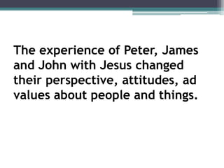 The experience of Peter, James
and John with Jesus changed
their perspective, attitudes, ad
values about people and things.
 