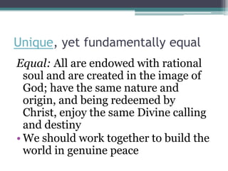 Unique, yet fundamentally equal
Equal: All are endowed with rational
  soul and are created in the image of
  God; have the same nature and
  origin, and being redeemed by
  Christ, enjoy the same Divine calling
  and destiny
• We should work together to build the
  world in genuine peace
 