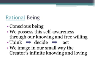 Rational Being
• Conscious being
• We possess this self-awareness
  through our knowing and free willing
• Think       decide       act
• We image in our small way the
  Creator’s infinite knowing and loving
 