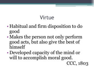 Virtue
• Habitual and firm disposition to do
  good
• Makes the person not only perform
  good acts, but also give the best of
  himself
• Developed capacity of the mind or
  will to accomplish moral good.
                               CCC, 1803
 