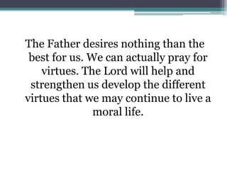 The Father desires nothing than the
 best for us. We can actually pray for
    virtues. The Lord will help and
 strengthen us develop the different
virtues that we may continue to live a
               moral life.
 