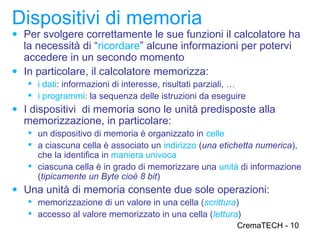 Dispositivi di memoria
● Per svolgere correttamente le sue funzioni il calcolatore ha
  la necessità di “ricordare” alcune informazioni per potervi
  accedere in un secondo momento
● In particolare, il calcolatore memorizza:
    i dati: informazioni di interesse, risultati parziali, …
    i programmi: la sequenza delle istruzioni da eseguire
● I dispositivi di memoria sono le unità predisposte alla
  memorizzazione, in particolare:
    un dispositivo di memoria è organizzato in celle
    a ciascuna cella è associato un indirizzo (una etichetta numerica),
     che la identifica in maniera univoca
    ciascuna cella è in grado di memorizzare una unità di informazione
     (tipicamente un Byte cioè 8 bit)
● Una unità di memoria consente due sole operazioni:
    memorizzazione di un valore in una cella (scrittura)
    accesso al valore memorizzato in una cella (lettura)
                                                          CremaTECH - 10
 