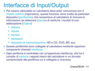 Interfacce di Input/Output
● Per essere utilizzabile un calcolatore deve poter comunicare con il
  mondo esterno (l’operatore), questa funzione viene svolta da particolari
  dispositivi (periferiche), che consentono al calcolatore di ricevere le
  informazioni da elaborare (Input) e di restituire i risultati di una
  elaborazione (Output)
     tastiera
     mouse
     monitor
     stampanti
     dispositivi di memorizzazione: HD e CD, DVD, BD, ecc.
● Queste periferiche sono collegate al calcolatore mediante opportuni
  componenti chiamati interfacce
● Ogni periferica è controllata con un’opportuna interfaccia, che ha il
  compito di tradurre i segnali interni del calcolatore in un formato
  comprensibile alla periferica cui è collegata e viceversa

                                                         CremaTECH - 11
 