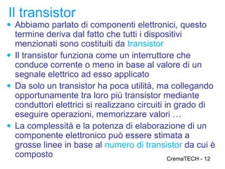 Il transistor
● Abbiamo parlato di componenti elettronici, questo
  termine deriva dal fatto che tutti i dispositivi
  menzionati sono costituiti da transistor
● Il transistor funziona come un interruttore che
  conduce corrente o meno in base al valore di un
  segnale elettrico ad esso applicato
● Da solo un transistor ha poca utilità, ma collegando
  opportunamente tra loro più transistor mediante
  conduttori elettrici si realizzano circuiti in grado di
  eseguire operazioni, memorizzare valori …
● La complessità e la potenza di elaborazione di un
  componente elettronico può essere stimata a
  grosse linee in base al numero di transistor da cui è
  composto                                     CremaTECH - 12
 