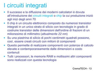 I circuiti integrati
● Il successo e la diffusione dei moderni calcolatori è dovuta
    all’introduzione dei circuiti integrati o chip la cui produzione iniziò
    agli inizi degli anni 70
●   Il chip è un circuito elettronico composto da numerosi transistor
    integrati in un unico strato di silicio con tecnologie in grado di
    costruire transistor delle dimensioni dell'ordine di frazioni di un
    milionesimo di millimetro (attualmente 22 nm)
●   Su una piastrina di silicio di pochi centimetri quadrati possono,
    così, essere creati circuiti con milioni di componenti
●   Questo permette di realizzare componenti con potenze di calcolo
    elevate e contemporaneamente dalle dimensioni e costo
    contenuti
●   Tutti i processori, le memorie RAM e moltissimi altri componenti
    sono realizzati con questa tecnologia

                                                         CremaTECH - 13
 