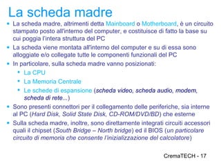 La scheda madre
● La scheda madre, altrimenti detta Mainboard o Motherboard, è un circuito
    stampato posto all'interno del computer, e costituisce di fatto la base su
    cui poggia l’intera struttura del PC
●   La scheda viene montata all'interno del computer e su di essa sono
    alloggiate e/o collegate tutte le componenti funzionali del PC
●   In particolare, sulla scheda madre vanno posizionati:
       La CPU
       La Memoria Centrale
       Le schede di espansione (scheda video, scheda audio, modem,
        scheda di rete...)
●   Sono presenti connettori per il collegamento delle periferiche, sia interne
    al PC (Hard Disk, Solid State Disk, CD-ROM/DVD/BD) che esterne
●   Sulla scheda madre, inoltre, sono direttamente integrati circuiti accessori
    quali il chipset (South Bridge – North bridge) ed il BIOS (un particolare
    circuito di memoria che consente l’inizializzazione del calcolatore)

                                                             CremaTECH - 17
 