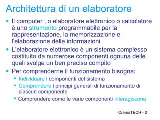 Architettura di un elaboratore
● Il computer , o elaboratore elettronico o calcolatore
  è uno strumento programmabile per la
  rappresentazione, la memorizzazione e
  l’elaborazione delle informazioni
● L’elaboratore elettronico è un sistema complesso
  costituito da numerose componenti ognuna delle
  quali svolge un ben preciso compito
● Per comprenderne il funzionamento bisogna:
    Individuare i componenti del sistema
    Comprendere i principi generali di funzionamento di
     ciascun componente
    Comprendere come le varie componenti interagiscono

                                            CremaTECH - 2
 