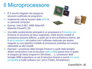 Il Microprocessore
● È il circuito integrato che esegue le
  istruzioni codificate nei programmi
● Implementa tutte le funzioni della CPU di
  un personal computer
● Esempi: Intel i5 661, AMD AthlonXP,
  Motorola PowerPC G5
● Una delle caratteristiche principali di un processore è l’istruction set
  (Insieme di istruzioni) da esso supportato, infatti diversi modelli di
  processore possono differire, a parte per la loro architettura interna, per
  il set di istruzioni, ciò implica che il software realizzato per essere
  eseguito su uno specifico modello di processore potrebbe non essere
  utilizzabile su altri modelli
● Esempio: i processori della famiglia Pentium e quelli della famiglia
  Athlon condividono il set di istruzioni (x86 o i386) quindi sono in grado
  di eseguire gli stessi programmi (Windows, …), i processori della
  famiglia ARM supportano un set di istruzioni diverso e quindi non sono
  compatibili a livello software con i primi (Tablet, Smartphone)

                                                                CremaTECH - 20
 
