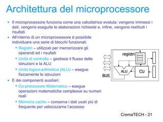 Architettura del microprocessore
● Il microprocessore funziona come una calcolatrice evoluta: vengono immessi i
  dati, vengono eseguite le elaborazioni richieste e, infine, vengono restituiti i
  risultati
● All’interno di un microprocessore è possibile
  individuare una serie di blocchi funzionali:
     Registri – utilizzati per memorizzare gli
       operandi ed i risultati                                    registri
     Unità di controllo – gestisce il flusso delle
       istruzioni e la ALU
     Unità logico-aritmetica (ALU) – esegue                     ALU        CU
       fisicamente le istruzioni                      BUS
● E dei componenti ausiliari:
     Co-processore Matematico – esegue
       operazioni matematiche complesse su numeri
       reali
     Memoria cache – conserva i dati usati più di
       frequente per velocizzarne l’accesso
                                                                  CremaTECH - 21
 