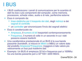 I BUS
● I BUS costituiscono i canali di comunicazione per lo scambio di
    dati tra due o più componenti del computer, come memoria,
    processore, schede video, audio e di rete, periferiche esterne
●   Esso è composto da:
      linee elettriche per il trasporto dei dati, degli indirizzi e dei
        segnali di controllo
      un controller per sincronizzare l'invio dei segnali elettrici
●   Esso è caratterizzato da:
      Ampiezza, il numero di bit trasportati contemporaneamente
      Frequenza, il numero di volte in un secondo in cui i dati
        possono essere trasferiti
●   Una caratteristica prestazionale di un BUS è la sua banda
    passante (bandwith, si misura in Mbit/s o MB/s) un valore dato
    dal prodotto Ampiezza*Frequenza; maggiore è tale valore più
    velocemente un bus può trasferire dati
●   Esempio: Un BUS di ampiezza 32 bit e frequenza pari a 100Mhz
    ha una banda passante pari a 32*100= 3200 Mbit/s
                                                           CremaTECH - 24
 