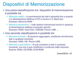 Dispositivi di Memorizzazione
● Una prima classificazione tra i dispositivi di memorizzazione
  è possibile tra:
    Memorie volatili – La permanenza dei dati è garantita fino a quando
     vi è alimentazione elettrica (il PC è acceso o in Stand-by)
     Esempio: Memoria RAM
    Memorie permanenti – I dati restano memorizzati anche in assenza
     di alimentazione elettrica (computer spento)
     Esempio: ROM, Hard Disk, CDROM, Penne USB …
● Una seconda classificazione è possibile tra:
    Memorie scrivibili – Si possono aggiungere, modificare ed eliminare
     dati in qualsiasi momento
     Esempio: RAM, HD, Penne USB …
    Memorie a sola lettura – Si può accedere ai dati in qualsiasi
     momento, ma non si può modificare il contenuto della memoria
     Esemio: ROM, CD-ROM, DVD-ROM
                                                       CremaTECH - 27
 