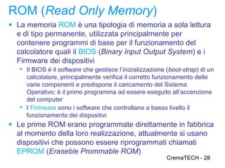 ROM (Read Only Memory)
● La memoria ROM è una tipologia di memoria a sola lettura
  e di tipo permanente, utilizzata principalmente per
  contenere programmi di base per il funzionamento del
  calcolatore quali il BIOS (Binary Input Output System) e i
  Firmware dei dispositivi
    Il BIOS è il software che gestisce l’inizializzazione (boot-strap) di un
     calcolatore, principalmente verifica il corretto funzionamento delle
     varie componenti e predispone il caricamento del Sistema
     Operativo; è il primo programma ad essere eseguito all’accenzione
     del computer
    I Firmware sono i software che controllano a basso livello il
     funzionamento dei dispositivi
● Le prime ROM erano programmate direttamente in fabbrica
  al momento della loro realizzazione, attualmente si usano
  dispositivi che possono essere riprogrammati chiamati
  EPROM (Eraseble Prommable ROM)
                                                           CremaTECH - 28
 