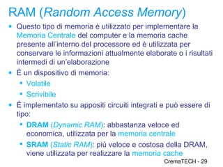 RAM (Random Access Memory)
● Questo tipo di memoria è utilizzato per implementare la
  Memoria Centrale del computer e la memoria cache
  presente all’interno del processore ed è utilizzata per
  conservare le informazioni attualmente elaborate o i risultati
  intermedi di un’elaborazione
● È un dispositivo di memoria:
    Volatile
    Scrivibile
● È implementato su appositi circuiti integrati e può essere di
  tipo:
    DRAM (Dynamic RAM): abbastanza veloce ed
     economica, utilizzata per la memoria centrale
    SRAM (Static RAM): più veloce e costosa della DRAM,
     viene utilizzata per realizzare la memoria cache
                                                CremaTECH - 29
 