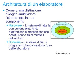 Architettura di un elaboratore
● Come prima distinzione
 bisogna suddividere
 l’elaboratore in due
 componenti:
   Hardware – L’insieme di tutte le
    componenti elettriche,
    elettroniche e meccaniche che
    costituiscono fisicamente il
    calcolatore
   Software – L’insieme di tutti i
    programmi che consentono l’uso
    dell’elaboratore
                                       CremaTECH - 3
 