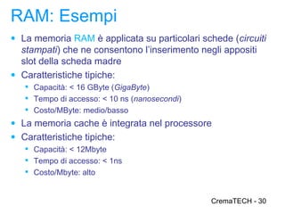 RAM: Esempi
● La memoria RAM è applicata su particolari schede (circuiti
  stampati) che ne consentono l’inserimento negli appositi
  slot della scheda madre
● Caratteristiche tipiche:
    Capacità: < 16 GByte (GigaByte)
    Tempo di accesso: < 10 ns (nanosecondi)
    Costo/MByte: medio/basso
● La memoria cache è integrata nel processore
● Caratteristiche tipiche:
    Capacità: < 12Mbyte
    Tempo di accesso: < 1ns
    Costo/Mbyte: alto


                                               CremaTECH - 30
 