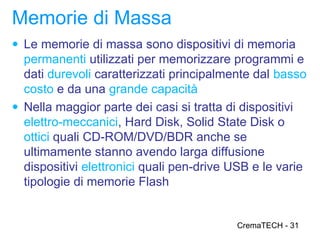 Memorie di Massa
● Le memorie di massa sono dispositivi di memoria
  permanenti utilizzati per memorizzare programmi e
  dati durevoli caratterizzati principalmente dal basso
  costo e da una grande capacità
● Nella maggior parte dei casi si tratta di dispositivi
  elettro-meccanici, Hard Disk, Solid State Disk o
  ottici quali CD-ROM/DVD/BDR anche se
  ultimamente stanno avendo larga diffusione
  dispositivi elettronici quali pen-drive USB e le varie
  tipologie di memorie Flash


                                          CremaTECH - 31
 