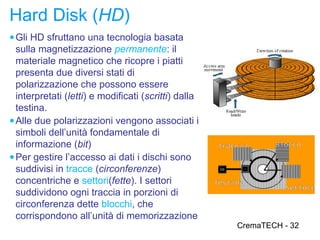 Hard Disk (HD)
● Gli HD sfruttano una tecnologia basata
  sulla magnetizzazione permanente: il
  materiale magnetico che ricopre i piatti
  presenta due diversi stati di
  polarizzazione che possono essere
  interpretati (letti) e modificati (scritti) dalla
  testina.
● Alle due polarizzazioni vengono associati i
  simboli dell’unità fondamentale di
  informazione (bit)                                  Traccia      Blocco
● Per gestire l’accesso ai dati i dischi sono
  suddivisi in tracce (circonferenze)
  concentriche e settori(fette). I settori            Testina
                                                                     Settore
  suddividono ogni traccia in porzioni di
  circonferenza dette blocchi, che
  corrispondono all’unità di memorizzazione
                                                           CremaTECH - 32
 