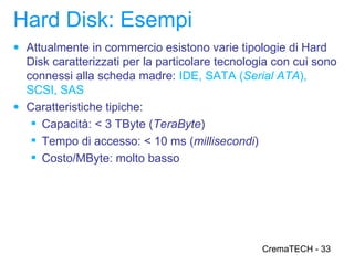 Hard Disk: Esempi
● Attualmente in commercio esistono varie tipologie di Hard
  Disk caratterizzati per la particolare tecnologia con cui sono
  connessi alla scheda madre: IDE, SATA (Serial ATA),
  SCSI, SAS
● Caratteristiche tipiche:
    Capacità: < 3 TByte (TeraByte)
    Tempo di accesso: < 10 ms (millisecondi)
    Costo/MByte: molto basso




                                                 CremaTECH - 33
 