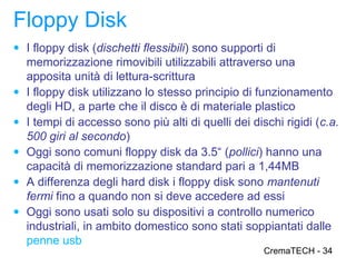 Floppy Disk
● I floppy disk (dischetti flessibili) sono supporti di
    memorizzazione rimovibili utilizzabili attraverso una
    apposita unità di lettura-scrittura
●   I floppy disk utilizzano lo stesso principio di funzionamento
    degli HD, a parte che il disco è di materiale plastico
●   I tempi di accesso sono più alti di quelli dei dischi rigidi (c.a.
    500 giri al secondo)
●   Oggi sono comuni floppy disk da 3.5“ (pollici) hanno una
    capacità di memorizzazione standard pari a 1,44MB
●   A differenza degli hard disk i floppy disk sono mantenuti
    fermi fino a quando non si deve accedere ad essi
●   Oggi sono usati solo su dispositivi a controllo numerico
    industriali, in ambito domestico sono stati soppiantati dalle
    penne usb
                                                      CremaTECH - 34
 