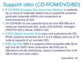 Supporti ottici (CD-ROM/DVD/BD)
● Il CD-ROM (Compact Disc Read Only Memory) è costituito
  da un disco di materiale plastico la cui superficie presenta
  particolari proprietà ottiche che consentono la
  memorizzazione di dati.
● Un CD-ROM ha una capacità tipica di circa 800 MB ed è
  usato per memorizzati dati, audio (CD-AUDIO), immagini
  (PHOTO-CD) e filmati (VIDEO CD)
● I DVD (Digital Versatile Disk) sono una evoluzione del CD-
  ROM, possono contenere da 4.7 a 9.4 GByte (cioè più di 10
  volte la capacità di un normale CD)
● Il Blu-ray Disc (BD) è il supporto ottico proposto dalla Sony
  agli inizi del 2002 come evoluzione del DVD per la
  televisione ad alta definizione, riesce a contenere fino a 54
  GB di dati (non solo video)
                                                CremaTECH - 35
 