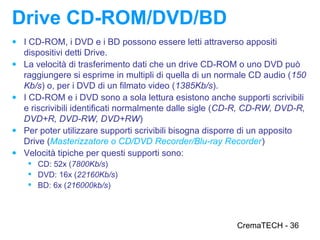 Drive CD-ROM/DVD/BD
● I CD-ROM, i DVD e i BD possono essere letti attraverso appositi
    dispositivi detti Drive.
●   La velocità di trasferimento dati che un drive CD-ROM o uno DVD può
    raggiungere si esprime in multipli di quella di un normale CD audio (150
    Kb/s) o, per i DVD di un filmato video (1385Kb/s).
●   I CD-ROM e i DVD sono a sola lettura esistono anche supporti scrivibili
    e riscrivibili identificati normalmente dalle sigle (CD-R, CD-RW, DVD-R,
    DVD+R, DVD-RW, DVD+RW)
●   Per poter utilizzare supporti scrivibili bisogna disporre di un apposito
    Drive (Masterizzatore o CD/DVD Recorder/Blu-ray Recorder)
●   Velocità tipiche per questi supporti sono:
      CD: 52x (7800Kb/s)
      DVD: 16x (22160Kb/s)
      BD: 6x (216000kb/s)




                                                          CremaTECH - 36
 