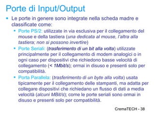 Porte di Input/Output
● Le porte in genere sono integrate nella scheda madre e
  classificate come:
    Porte PS/2: utilizzate in via esclusiva per il collegamento del
     mouse e della tastiera (una dedicata al mouse, l’altra alla
     tastiera; non si possono invertire)
    Porte Seriali: (trasferimento di un bit alla volta) utilizzate
     principalmente per il collegamento di modem analogici o in
     ogni caso per dispositivi che richiedono basse velocità di
     collegamento (< 1Mbit/s); ormai in disuso e presenti solo per
     compatibilità.
    Porta Parallela: (trasferimento di un byte alla volta) usata
     tipicamente per il collegamento delle stampanti, ma adatta per
     collegare dispositivi che richiedano un flusso di dati a media
     velocità (alcuni MBit/s); come le porte seriali sono ormai in
     disuso e presenti solo per compatibilità.
                                                   CremaTECH - 38
 