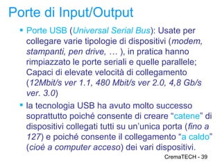 Porte di Input/Output
  Porte USB (Universal Serial Bus): Usate per
   collegare varie tipologie di dispositivi (modem,
   stampanti, pen drive, … ), in pratica hanno
   rimpiazzato le porte seriali e quelle parallele;
   Capaci di elevate velocità di collegamento
   (12Mbit/s ver 1.1, 480 Mbit/s ver 2.0, 4,8 Gb/s
   ver. 3.0)
  la tecnologia USB ha avuto molto successo
   soprattutto poiché consente di creare “catene” di
   dispositivi collegati tutti su un’unica porta (fino a
   127) e poiché consente il collegamento “a caldo”
   (cioè a computer acceso) dei vari dispositivi.
                                          CremaTECH - 39
 