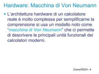 Hardware: Macchina di Von Neumann
● L’architettura hardware di un calcolatore
 reale è molto complessa per semplificarne la
 comprensione si usa un modello noto come
 “macchina di Von Neumann” che ci permette
 di descrivere le principali unità funzionali dei
 calcolatori moderni.




                                     CremaTECH - 4
 