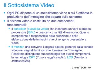 Il Sottosistema Video
● Ogni PC dispone di un sottosistema video a cui è affidata la
  produzione dell’immagine che appare sullo schermo
● Il sistema video è costituito da due componenti
  fondamentali:
    Il controller (o scheda video) che incorpora un vero e proprio
     processore (GPU) e una certa quantità di memoria. Questo
     componente è responsabile della creazione e della
     elaborazione delle immagini che ci vengono presentate a
     video.
    Il monitor, che converte i segnali elettrici generati dalla scheda
     video nei segnali luminosi che formeranno l’immagine;
     Possiamo distinguere due tecnologie per questi componenti,
     la tecnologia CRT (Tubo a raggi catodici), LCD (Monitor a
     cristalli liquidi)

                                                     CremaTECH - 40
 