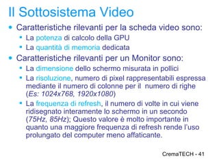 Il Sottosistema Video
● Caratteristiche rilevanti per la scheda video sono:
   La potenza di calcolo della GPU
   La quantità di memoria dedicata
● Caratteristiche rilevanti per un Monitor sono:
   La dimensione dello schermo misurata in pollici
   La risoluzione, numero di pixel rappresentabili espressa
    mediante il numero di colonne per il numero di righe
    (Es: 1024x768, 1920x1080)
   La frequenza di refresh, il numero di volte in cui viene
    ridisegnato interamente lo schermo in un secondo
    (75Hz, 85Hz); Questo valore è molto importante in
    quanto una maggiore frequenza di refresh rende l’uso
    prolungato del computer meno affaticante.

                                              CremaTECH - 41
 
