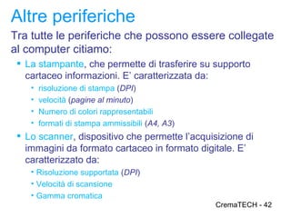 Altre periferiche
Tra tutte le periferiche che possono essere collegate
al computer citiamo:
  La stampante, che permette di trasferire su supporto
   cartaceo informazioni. E’ caratterizzata da:
    •   risoluzione di stampa (DPI)
    •   velocità (pagine al minuto)
    •   Numero di colori rappresentabili
    •   formati di stampa ammissibili (A4, A3)
  Lo scanner, dispositivo che permette l’acquisizione di
   immagini da formato cartaceo in formato digitale. E’
   caratterizzato da:
    • Risoluzione supportata (DPI)
    • Velocità di scansione
    • Gamma cromatica
                                                 CremaTECH - 42
 
