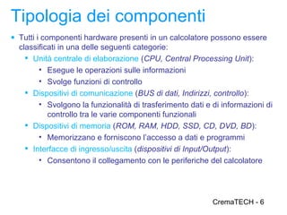 Tipologia dei componenti
● Tutti i componenti hardware presenti in un calcolatore possono essere
  classificati in una delle seguenti categorie:
     Unità centrale di elaborazione (CPU, Central Processing Unit):
        • Esegue le operazioni sulle informazioni
        • Svolge funzioni di controllo
     Dispositivi di comunicazione (BUS di dati, Indirizzi, controllo):
        • Svolgono la funzionalità di trasferimento dati e di informazioni di
           controllo tra le varie componenti funzionali
     Dispositivi di memoria (ROM, RAM, HDD, SSD, CD, DVD, BD):
        • Memorizzano e forniscono l’accesso a dati e programmi
     Interfacce di ingresso/uscita (dispositivi di Input/Output):
        • Consentono il collegamento con le periferiche del calcolatore




                                                           CremaTECH - 6
 