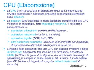 CPU (Elaborazione)
● La CPU è l’unità deputata all’elaborazione dei dati, l’elaborazione
  avviene eseguendo in sequenza una serie di operazioni elementari
  dette istruzioni
● Le istruzioni sono codificate in modo da essere comprensibili alla CPU
  mediante un linguaggio, detto linguaggio macchina, e consistono
  principalmente in:
     operazioni aritmetiche (somma, moltiplicazione, …)
     operazioni relazionali (confronto tra valori)
     operazioni logiche (NOT, AND, OR)
     altre operazioni numeriche (introdotte recentemente per il supporto
      di applicazioni multimediali ed esigenze di sicurezza)
● L’insieme delle operazioni che una CPU è in grado di svolgere è detto
  istruction set, tipicamente tale insieme è di dimensioni abbastanza
  ridotte (la CPU è in grado di svolgere un numero limitato di tipologie di
  operazioni), in compenso l’esecuzione di tali istruzioni è molto veloce
  (una CPU odierna è in grado di eseguire miliardi di istruzioni al
  secondo)                                                 CremaTECH - 7
 