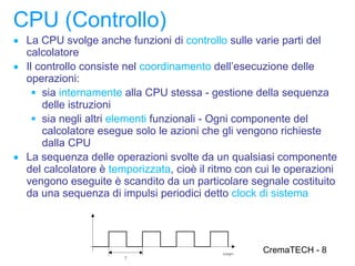 CPU (Controllo)
● La CPU svolge anche funzioni di controllo sulle varie parti del
  calcolatore
● Il controllo consiste nel coordinamento dell’esecuzione delle
  operazioni:
     sia internamente alla CPU stessa - gestione della sequenza
      delle istruzioni
     sia negli altri elementi funzionali - Ogni componente del
      calcolatore esegue solo le azioni che gli vengono richieste
      dalla CPU
● La sequenza delle operazioni svolte da un qualsiasi componente
  del calcolatore è temporizzata, cioè il ritmo con cui le operazioni
  vengono eseguite è scandito da un particolare segnale costituito
  da una sequenza di impulsi periodici detto clock di sistema




                                                     CremaTECH - 8
 