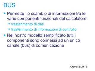 BUS
● Permette lo scambio di informazioni tra le
  varie componenti funzionali del calcolatore:
   trasferimento di dati
   trasferimento di informazioni di controllo
● Nel nostro modello semplificato tutti i
  componenti sono connessi ad un unico
  canale (bus) di comunicazione



                                          CremaTECH - 9
 