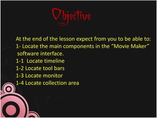 Objective
At the end of the lesson expect from you to be able to:
1- Locate the main components in the “Movie Maker”
software interface.
1-1 Locate timeline
1-2 Locate tool bars
1-3 Locate monitor
1-4 Locate collection area
 