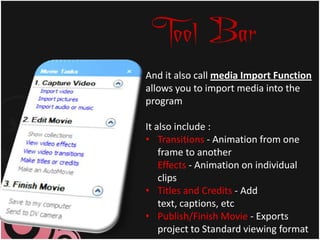 Tool Bar
And it also call media Import Function
allows you to import media into the
program

It also include :
• Transitions - Animation from one
    frame to another
    Effects - Animation on individual
    clips
• Titles and Credits - Add
    text, captions, etc
• Publish/Finish Movie - Exports
    project to Standard viewing format
 