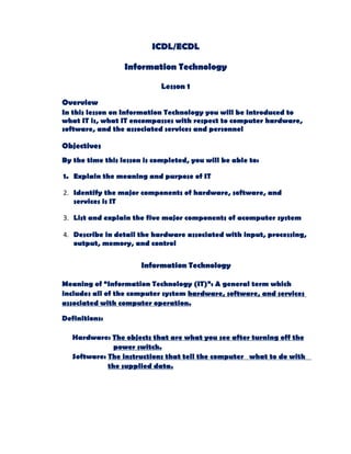 ICDL/ECDL

                  Information Technology

                             Lesson 1

Overview
In this lesson on Information Technology you will be introduced to
what IT is, what IT encompasses with respect to computer hardware,
software, and the associated services and personnel

Objectives
By the time this lesson is completed, you will be able to:

1. Explain the meaning and purpose of IT

2. Identify the major components of hardware, software, and
   services is IT

3. List and explain the five major components of acomputer system

4. Describe in detail the hardware associated with input, processing,
   output, memory, and control

                       Information Technology

Meaning of “Information Technology (IT)”: A general term which
includes all of the computer system hardware, software, and services
associated with computer operation.

Definitions:

   Hardware: The objects that are what you see after turning off the
               power switch.
   Software: The instructions that tell the computer what to do with
             the supplied data.
 
