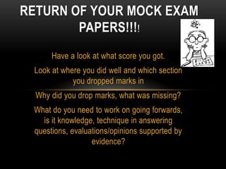 RETURN OF YOUR MOCK EXAM
        PAPERS!!!!
      Have a look at what score you got.
 Look at where you did well and which section
            you dropped marks in
  Why did you drop marks, what was missing?
 What do you need to work on going forwards,
   is it knowledge, technique in answering
 questions, evaluations/opinions supported by
                  evidence?
 