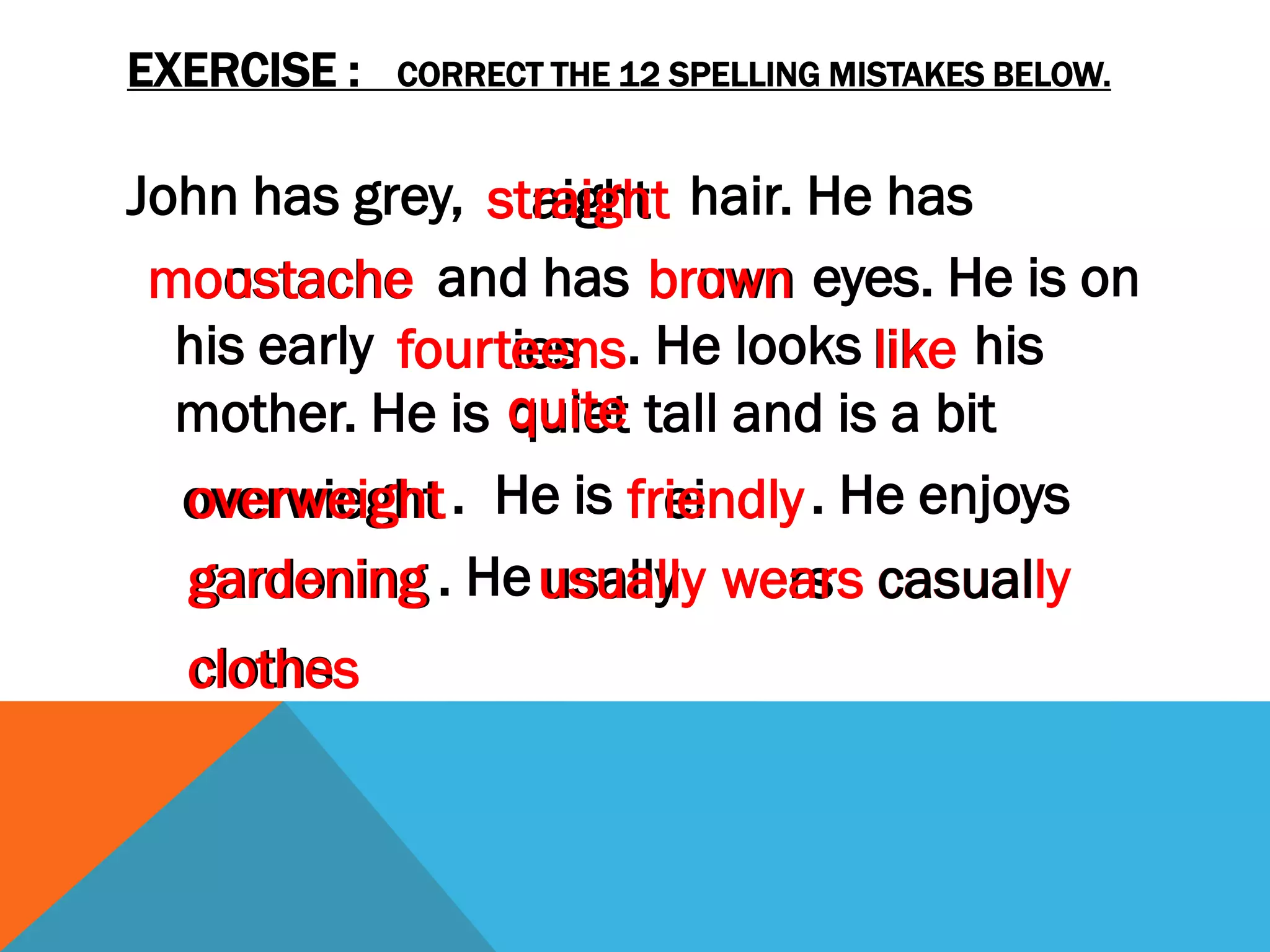 EXERCISE :   CORRECT THE 12 SPELLING MISTAKES BELOW.


John has grey, staight hair. He has
                straight
 moostache and has bruwn eyes. He is on
 moustache             brown
  his early fourties . He looks lik his
            fourteens            like
  mother. He is quite tall and is a bit
                 quiet
  overwieght . He is freindly . He enjoys
  overweight          friendly
  gardening . He usually wers casually
   gardoning       usally wears casual
  cloths
  clothes
 