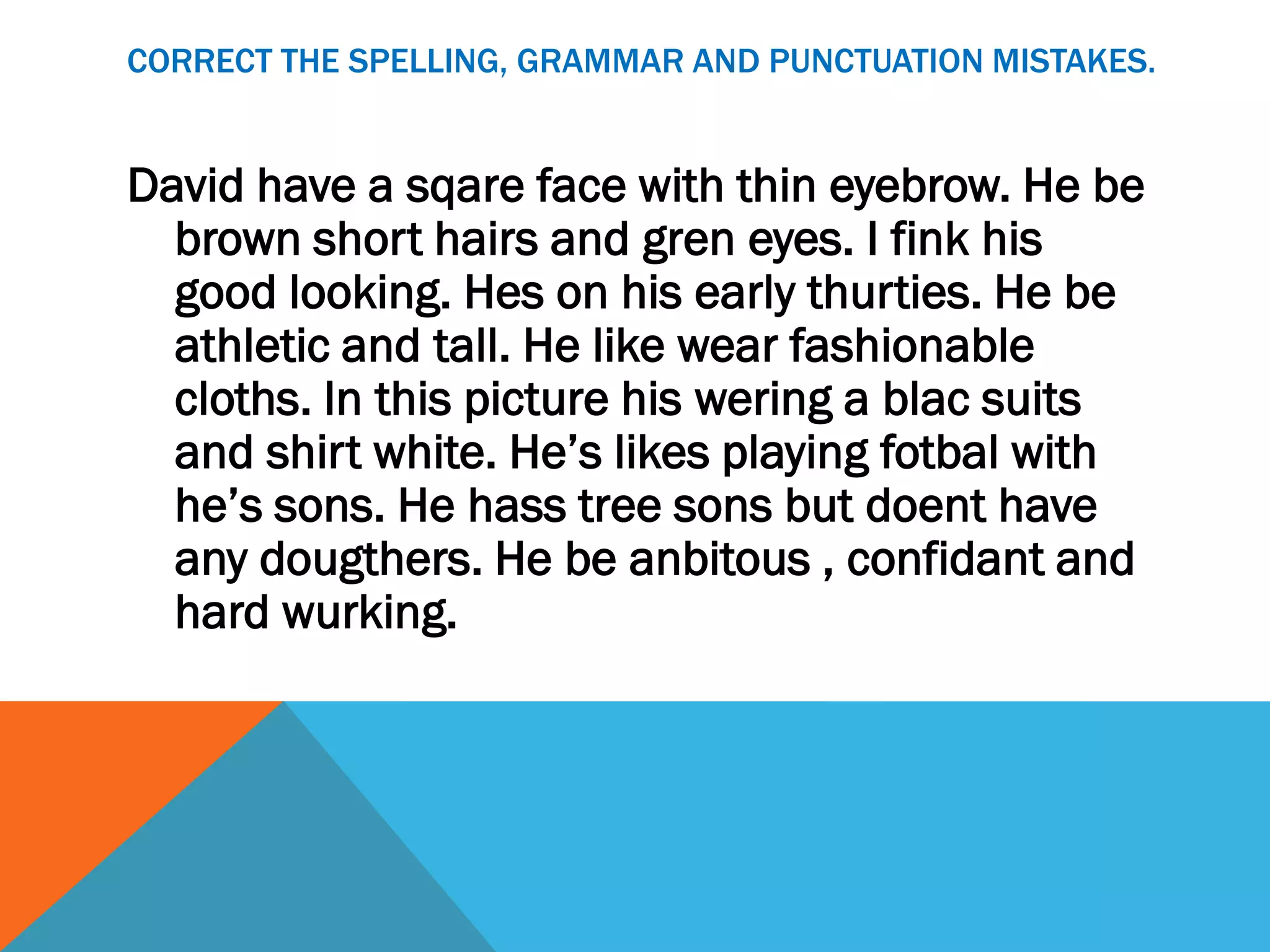 CORRECT THE SPELLING, GRAMMAR AND PUNCTUATION MISTAKES.


David have a sqare face with thin eyebrow. He be
  brown short hairs and gren eyes. I fink his
  good looking. Hes on his early thurties. He be
  athletic and tall. He like wear fashionable
  cloths. In this picture his wering a blac suits
  and shirt white. He’s likes playing fotbal with
  he’s sons. He hass tree sons but doent have
  any dougthers. He be anbitous , confidant and
  hard wurking.
 