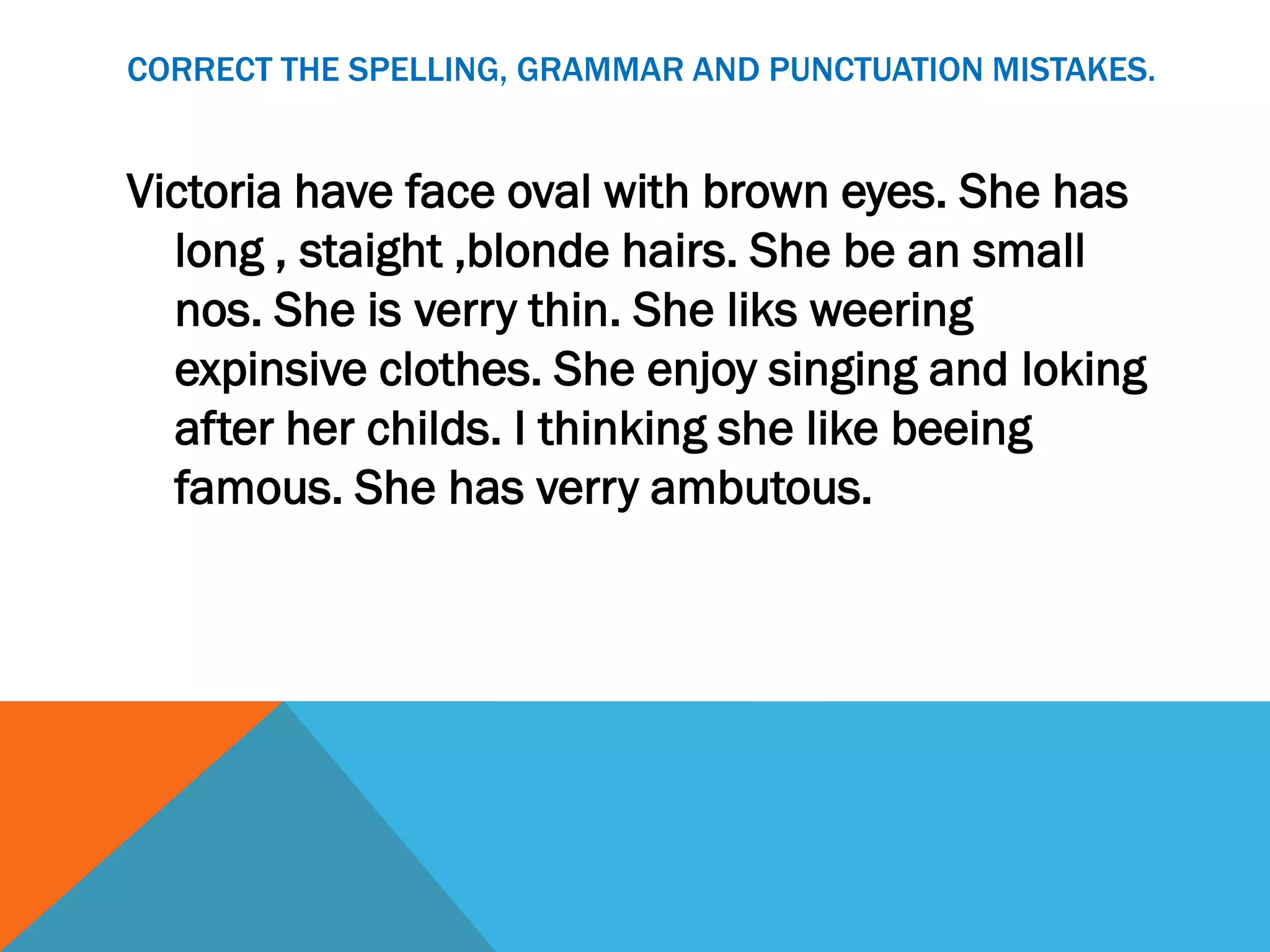 CORRECT THE SPELLING, GRAMMAR AND PUNCTUATION MISTAKES.


Victoria have face oval with brown eyes. She has
  long , staight ,blonde hairs. She be an small
  nos. She is verry thin. She liks weering
  expinsive clothes. She enjoy singing and loking
  after her childs. I thinking she like beeing
  famous. She has verry ambutous.
 