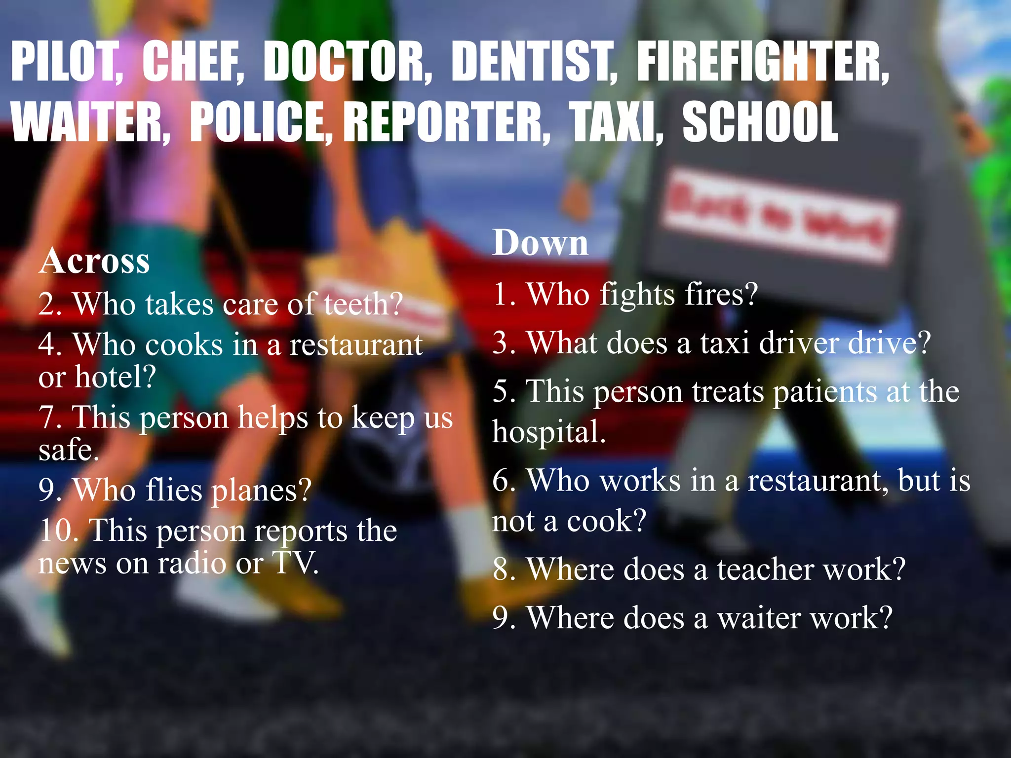 PILOT, CHEF, DOCTOR, DENTIST, FIREFIGHTER,
WAITER, POLICE, REPORTER, TAXI, SCHOOL
Across
2. Who takes care of teeth?
4. Who cooks in a restaurant
or hotel?
7. This person helps to keep us
safe.
9. Who flies planes?
10. This person reports the
news on radio or TV.
Down
1. Who fights fires?
3. What does a taxi driver drive?
5. This person treats patients at the
hospital.
6. Who works in a restaurant, but is
not a cook?
8. Where does a teacher work?
9. Where does a waiter work?
 