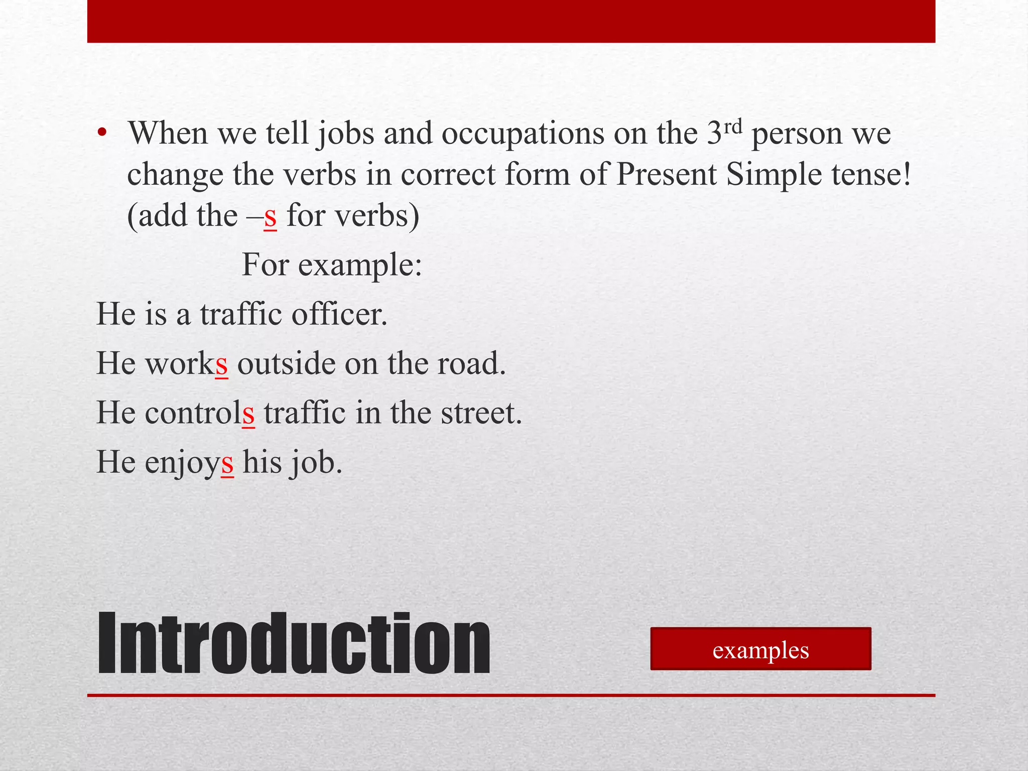 • When we tell jobs and occupations on the 3rd person we
change the verbs in correct form of Present Simple tense!
(add the –s for verbs)
For example:
He is a traffic officer.
He works outside on the road.
He controls traffic in the street.
He enjoys his job.
Introduction examples
 