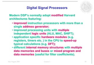 Digital Signal Processors

 Modern DSP’s normally adopt modified Harvard
 architectures featuring:
   • improved instruction processors with more than a
     single address generator;
   • improved processing units with multiple
     independent logic units (ALU, MAC, SHIFT);
   • application specific hardware modules (e.g.
     registers, timers etc. ) in the CPU to speed-up
     typical calculations (e.g. DFT);
   • different internal memory structures with multiple
     data memories and buses or mixed program and
     data memories (useful for filter coefficients).

July/August 2001             Lesson 1                     10
 