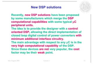 New DSP solutions

    Recently, new DSP solutions have been proposed
    by some manufacturers which merge the DSP
    computational capabilities with some typical µC
    peripheral units.
    The idea is to provide the designer with a control
    oriented DSP, allowing the direct implementation of
    closed loop digital control of power converters with
    minimum additional interface circuitry.
    The main advantage with respect to any µC is in the
    very high computational capability of the DSP.
    Since these devices are not very popular, the cost
    factor may be their weak point.

July/August 2001           Lesson 1                        11
 