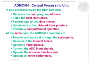 ADMC401: Central Processing Unit
In one processor cycle the DSP core can:
    • Generate the next program address.
    • Fetch the next instruction.
    • Perform one or two data moves.
    • Update one or two data address pointers.
    • Perform a computational operation.
At the same time, the ADMC401 continues to:
    • Receive and transmit through the serial ports.
    • Decrement the interval timers.
    • Generate PWM signals.
    • Convert the ADC input signals.
    • Operate the encoder interface unit.
    • Operate all other peripherals.
 July/August 2001           Lesson 1                   15
 