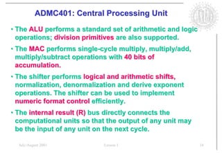ADMC401: Central Processing Unit
• The ALU performs a standard set of arithmetic and logic
  operations; division primitives are also supported.
• The MAC performs single-cycle multiply, multiply/add,
  multiply/subtract operations with 40 bits of
  accumulation.
• The shifter performs logical and arithmetic shifts,
  normalization, denormalization and derive exponent
  operations. The shifter can be used to implement
  numeric format control efficiently.
• The internal result (R) bus directly connects the
  computational units so that the output of any unit may
  be the input of any unit on the next cycle.

  July/August 2001          Lesson 1                        16
 