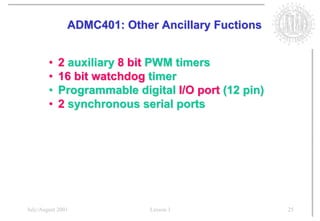 ADMC401: Other Ancillary Fuctions


        •   2 auxiliary 8 bit PWM timers
        •   16 bit watchdog timer
        •   Programmable digital I/O port (12 pin)
        •   2 synchronous serial ports




July/August 2001             Lesson 1                25
 